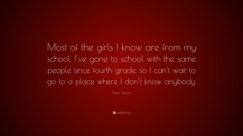 Anton Yelchin Quote: “Most of the girls I know are from my school. I’ve gone to school with the same people since fourth grade, so I can’t wait to go to a place where I don’t know anybody.”