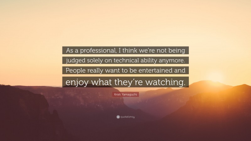 Kristi Yamaguchi Quote: “As a professional, I think we’re not being judged solely on technical ability anymore. People really want to be entertained and enjoy what they’re watching.”