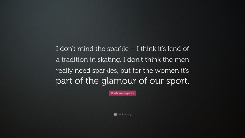 Kristi Yamaguchi Quote: “I don’t mind the sparkle – I think it’s kind of a tradition in skating. I don’t think the men really need sparkles, but for the women it’s part of the glamour of our sport.”