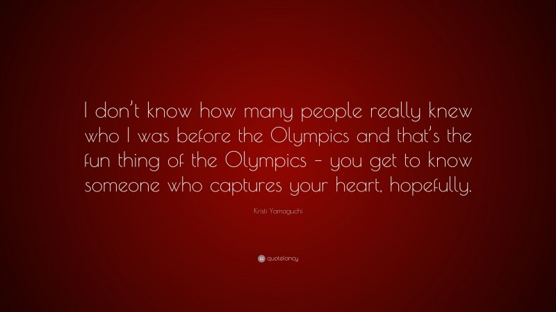 Kristi Yamaguchi Quote: “I don’t know how many people really knew who I was before the Olympics and that’s the fun thing of the Olympics – you get to know someone who captures your heart, hopefully.”