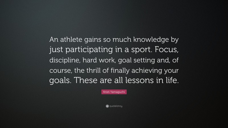 Kristi Yamaguchi Quote: “An athlete gains so much knowledge by just participating in a sport. Focus, discipline, hard work, goal setting and, of course, the thrill of finally achieving your goals. These are all lessons in life.”