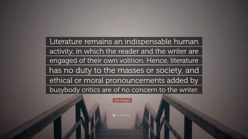 Gao Xingjian Quote: “Literature remains an indispensable human activity, in which the reader and the writer are engaged of their own volition. Hence, literature has no duty to the masses or society, and ethical or moral pronouncements added by busybody critics are of no concern to the writer.”