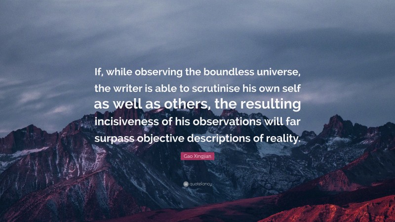 Gao Xingjian Quote: “If, while observing the boundless universe, the writer is able to scrutinise his own self as well as others, the resulting incisiveness of his observations will far surpass objective descriptions of reality.”