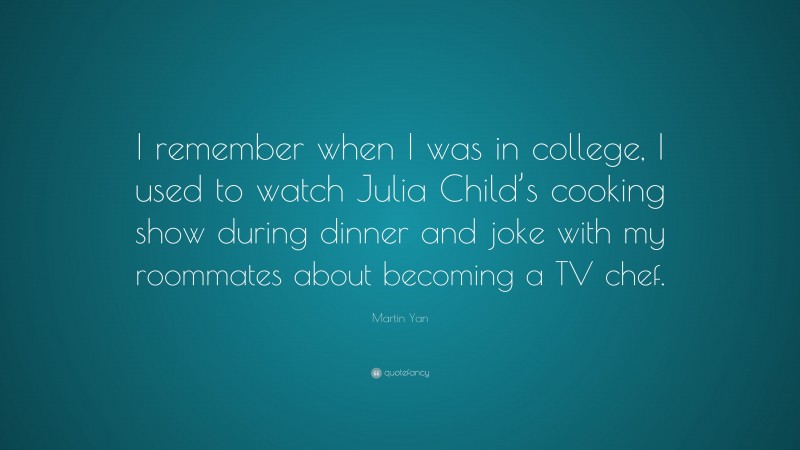 Martin Yan Quote: “I remember when I was in college, I used to watch Julia Child’s cooking show during dinner and joke with my roommates about becoming a TV chef.”