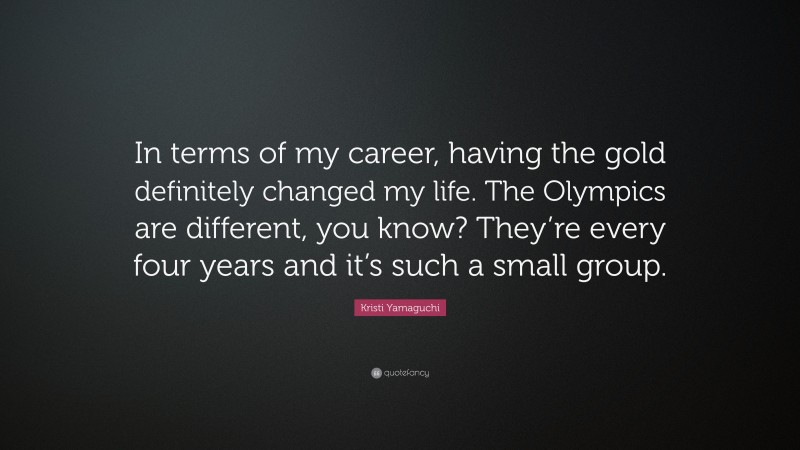 Kristi Yamaguchi Quote: “In terms of my career, having the gold definitely changed my life. The Olympics are different, you know? They’re every four years and it’s such a small group.”