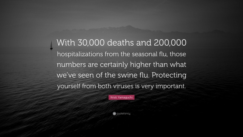 Kristi Yamaguchi Quote: “With 30,000 deaths and 200,000 hospitalizations from the seasonal flu, those numbers are certainly higher than what we’ve seen of the swine flu. Protecting yourself from both viruses is very important.”
