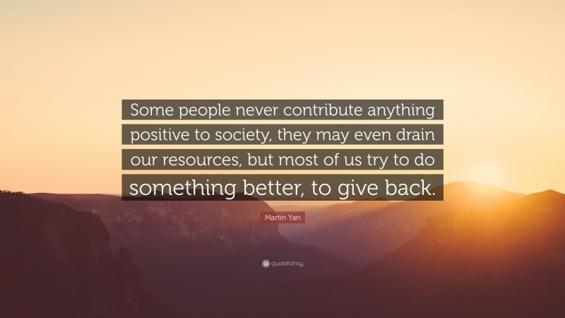 Martin Yan Quote: “Some people never contribute anything positive to society, they may even drain our resources, but most of us try to do something better, to give back.”