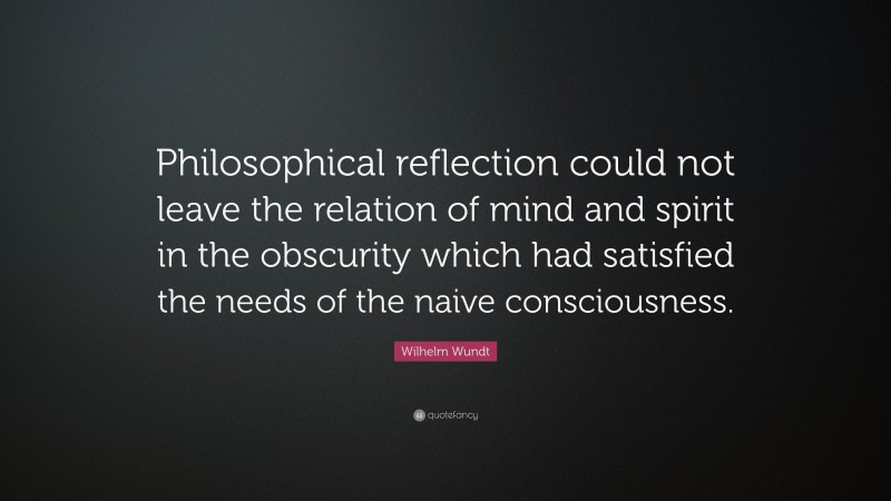 Wilhelm Wundt Quote: “Philosophical reflection could not leave the relation of mind and spirit in the obscurity which had satisfied the needs of the naive consciousness.”