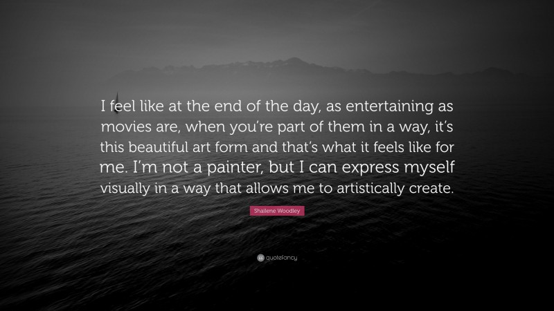 Shailene Woodley Quote: “I feel like at the end of the day, as entertaining as movies are, when you’re part of them in a way, it’s this beautiful art form and that’s what it feels like for me. I’m not a painter, but I can express myself visually in a way that allows me to artistically create.”