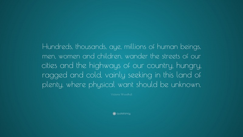 Victoria Woodhull Quote: “Hundreds, thousands, aye, millions of human beings, men, women and children, wander the streets of our cities and the highways of our country, hungry, ragged and cold, vainly seeking in this land of plenty, where physical want should be unknown.”