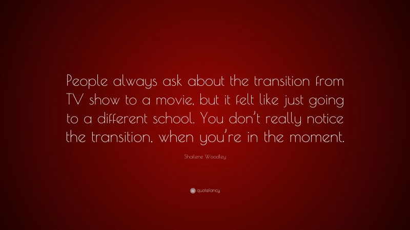 Shailene Woodley Quote: “People always ask about the transition from TV show to a movie, but it felt like just going to a different school. You don’t really notice the transition, when you’re in the moment.”