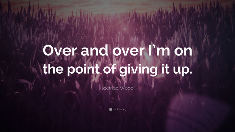 Beatrice Wood Quote: “Over and over I’m on the point of giving it up.”