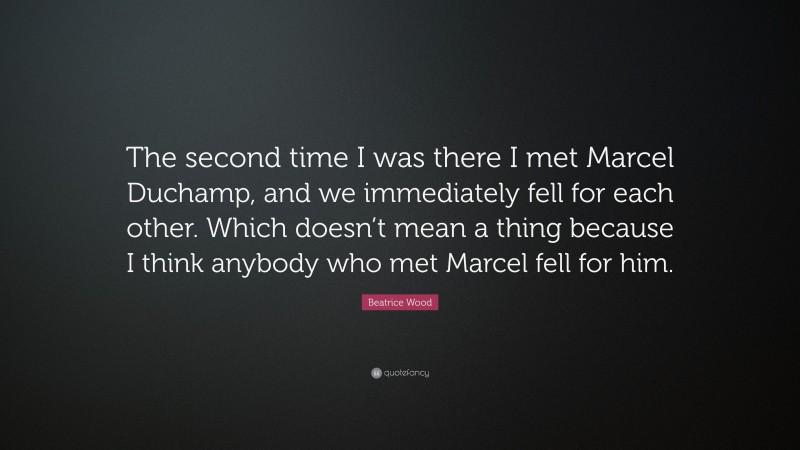Beatrice Wood Quote: “The second time I was there I met Marcel Duchamp, and we immediately fell for each other. Which doesn’t mean a thing because I think anybody who met Marcel fell for him.”