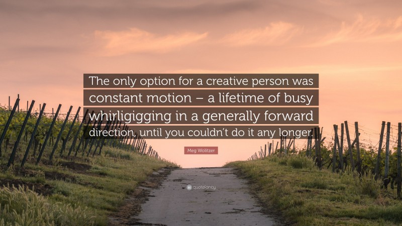 Meg Wolitzer Quote: “The only option for a creative person was constant motion – a lifetime of busy whirligigging in a generally forward direction, until you couldn’t do it any longer.”
