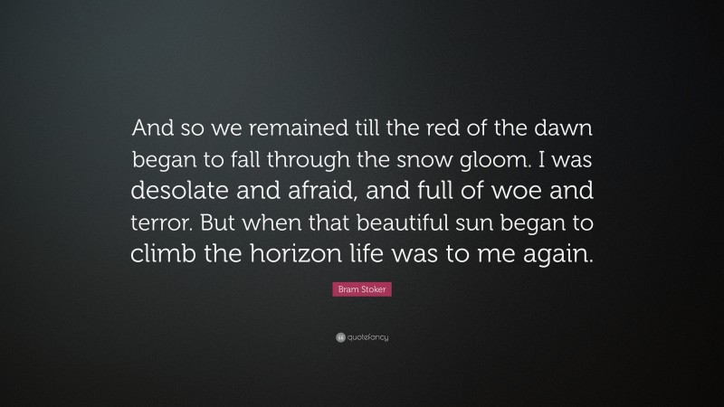 Bram Stoker Quote: “And so we remained till the red of the dawn began to fall through the snow gloom. I was desolate and afraid, and full of woe and terror. But when that beautiful sun began to climb the horizon life was to me again.”