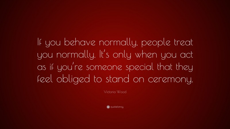 Victoria Wood Quote: “If you behave normally, people treat you normally. It’s only when you act as if you’re someone special that they feel obliged to stand on ceremony.”