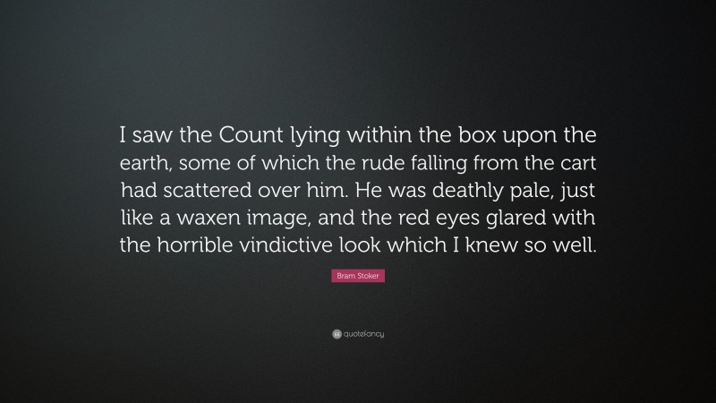 Bram Stoker Quote: “I saw the Count lying within the box upon the earth, some of which the rude falling from the cart had scattered over him. He was deathly pale, just like a waxen image, and the red eyes glared with the horrible vindictive look which I knew so well.”