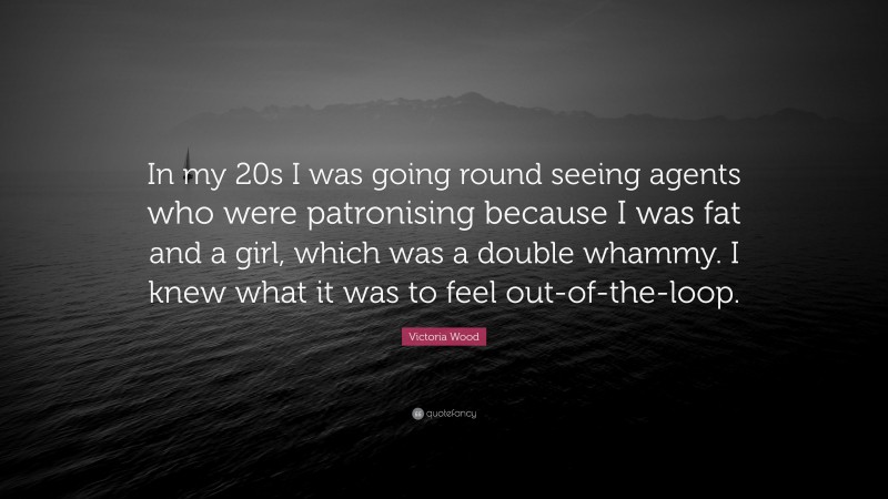 Victoria Wood Quote: “In my 20s I was going round seeing agents who were patronising because I was fat and a girl, which was a double whammy. I knew what it was to feel out-of-the-loop.”