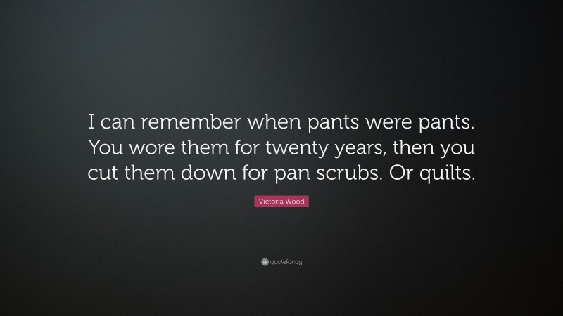 Victoria Wood Quote: “I can remember when pants were pants. You wore them for twenty years, then you cut them down for pan scrubs. Or quilts.”