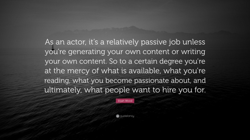 Elijah Wood Quote: “As an actor, it’s a relatively passive job unless you’re generating your own content or writing your own content. So to a certain degree you’re at the mercy of what is available, what you’re reading, what you become passionate about, and ultimately, what people want to hire you for.”