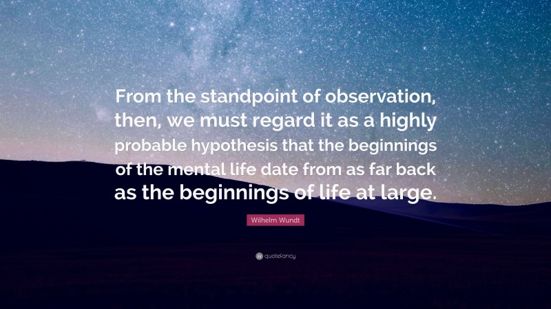 Wilhelm Wundt Quote: “From the standpoint of observation, then, we must regard it as a highly probable hypothesis that the beginnings of the mental life date from as far back as the beginnings of life at large.”