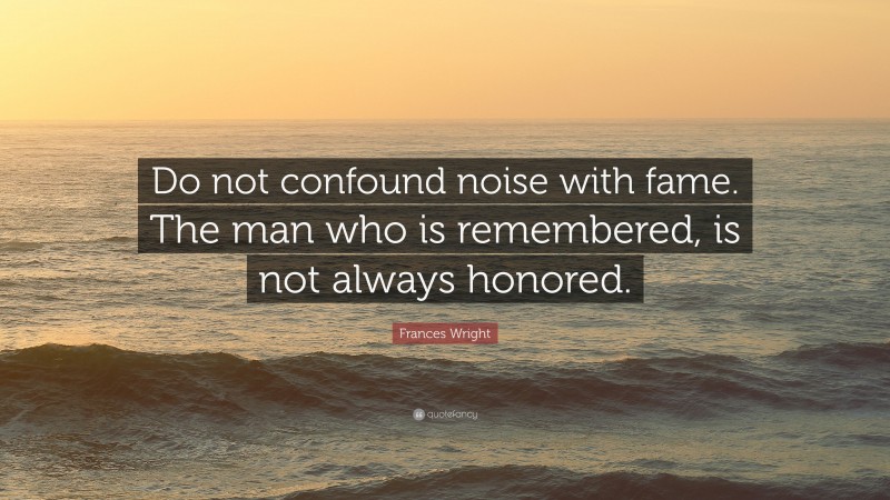 Frances Wright Quote: “Do not confound noise with fame. The man who is remembered, is not always honored.”