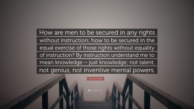 Frances Wright Quote: “How are men to be secured in any rights without instruction; how to be secured in the equal exercise of those rights without equality of instruction? By instruction understand me to mean knowledge – just knowledge; not talent, not genius, not inventive mental powers.”