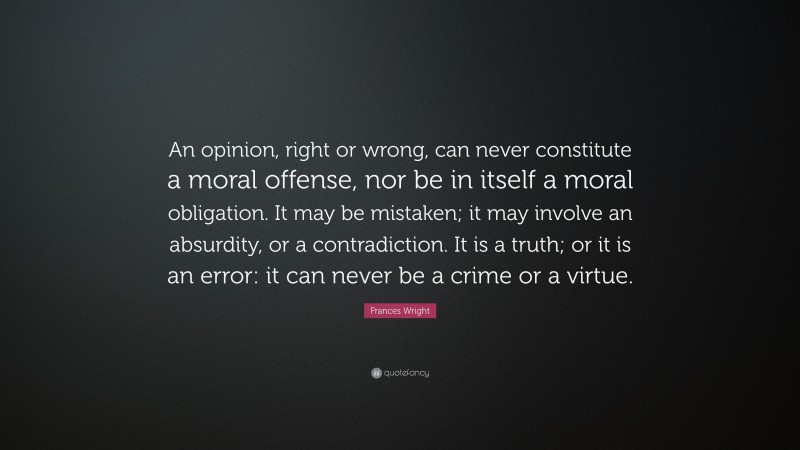 Frances Wright Quote: “An opinion, right or wrong, can never constitute a moral offense, nor be in itself a moral obligation. It may be mistaken; it may involve an absurdity, or a contradiction. It is a truth; or it is an error: it can never be a crime or a virtue.”