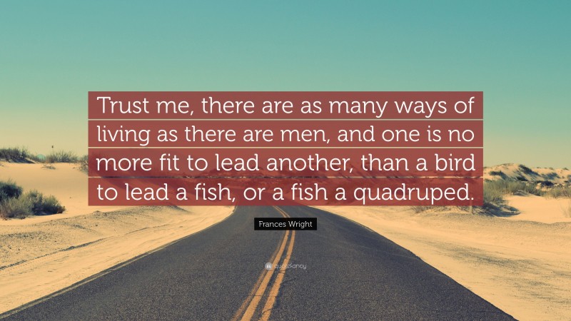 Frances Wright Quote: “Trust me, there are as many ways of living as there are men, and one is no more fit to lead another, than a bird to lead a fish, or a fish a quadruped.”