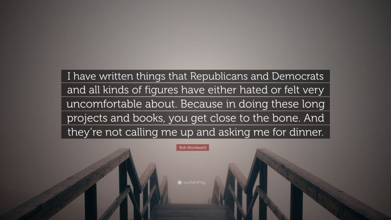 Bob Woodward Quote: “I have written things that Republicans and Democrats and all kinds of figures have either hated or felt very uncomfortable about. Because in doing these long projects and books, you get close to the bone. And they’re not calling me up and asking me for dinner.”