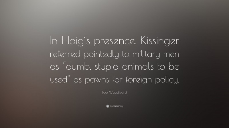 Bob Woodward Quote: “In Haig’s presence, Kissinger referred pointedly to military men as “dumb, stupid animals to be used” as pawns for foreign policy.”
