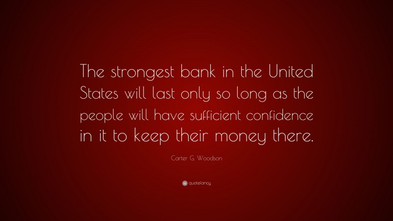 Carter G. Woodson Quote: “The strongest bank in the United States will last only so long as the people will have sufficient confidence in it to keep their money there.”