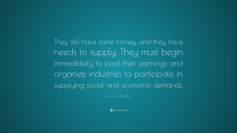 Carter G. Woodson Quote: “They still have some money, and they have needs to supply. They must begin immediately to pool their earnings and organize industries to participate in supplying social and economic demands.”