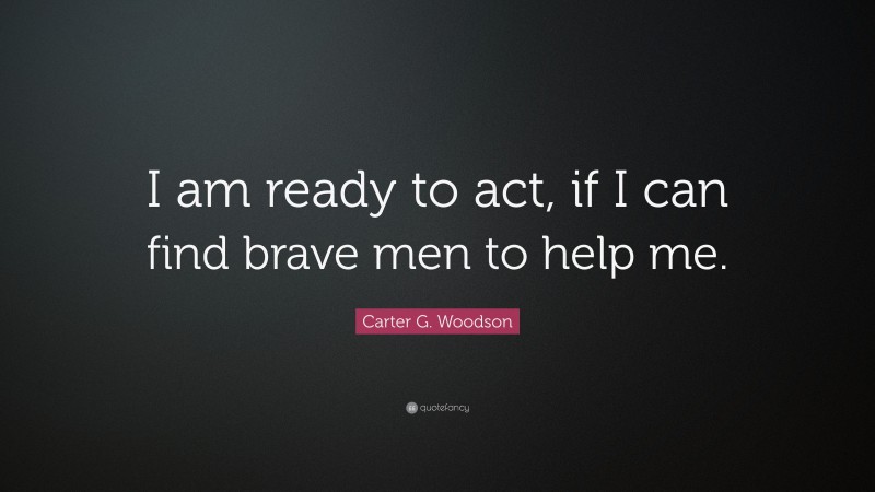 Carter G. Woodson Quote: “I am ready to act, if I can find brave men to help me.”
