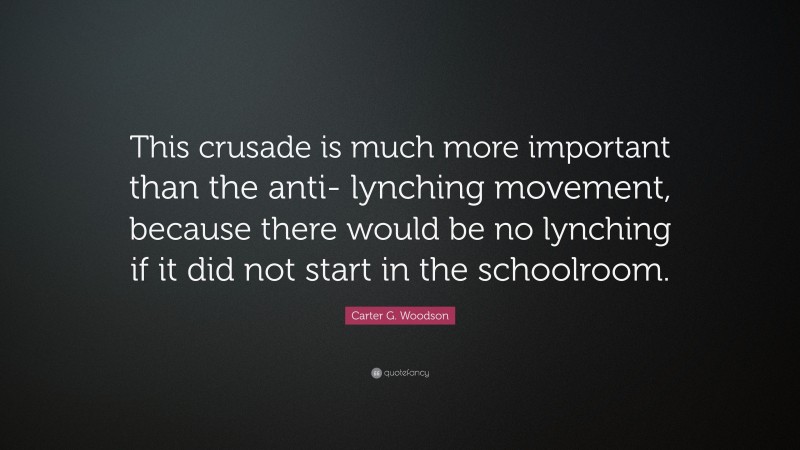 Carter G. Woodson Quote: “This crusade is much more important than the anti- lynching movement, because there would be no lynching if it did not start in the schoolroom.”