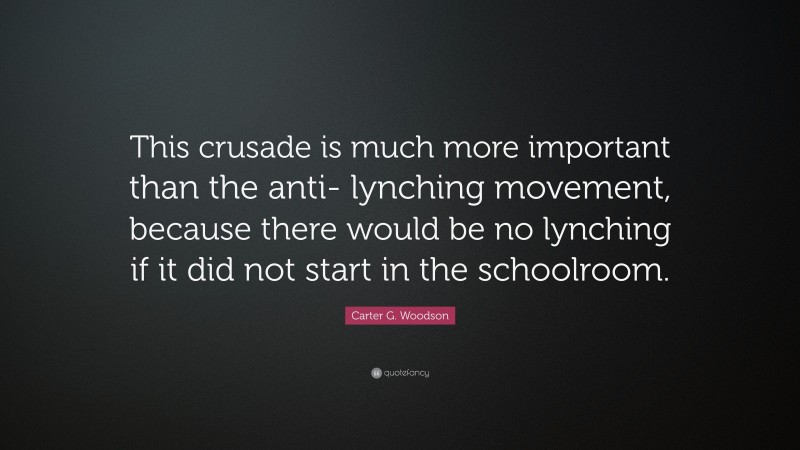 Carter G. Woodson Quote: “This crusade is much more important than the anti- lynching movement, because there would be no lynching if it did not start in the schoolroom.”