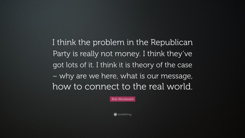 Bob Woodward Quote: “I think the problem in the Republican Party is really not money. I think they’ve got lots of it. I think it is theory of the case – why are we here, what is our message, how to connect to the real world.”
