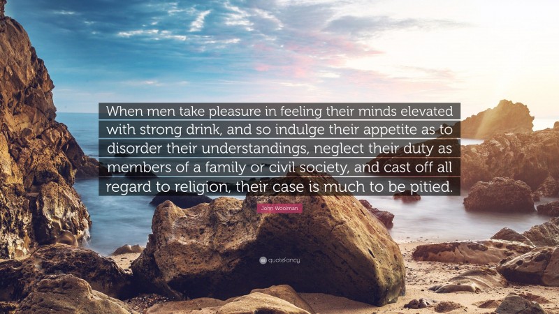 John Woolman Quote: “When men take pleasure in feeling their minds elevated with strong drink, and so indulge their appetite as to disorder their understandings, neglect their duty as members of a family or civil society, and cast off all regard to religion, their case is much to be pitied.”