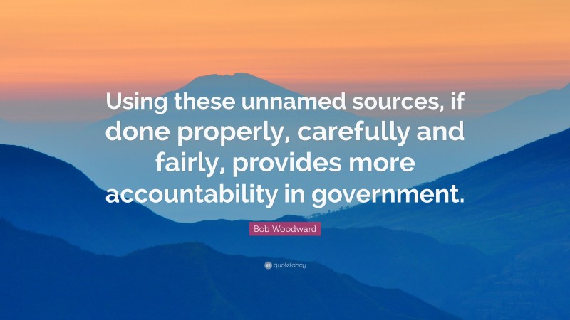 Bob Woodward Quote: “Using these unnamed sources, if done properly, carefully and fairly, provides more accountability in government.”