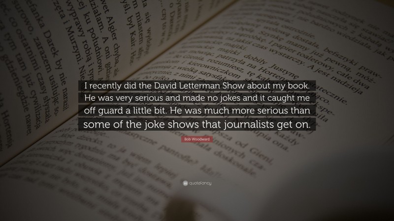 Bob Woodward Quote: “I recently did the David Letterman Show about my book. He was very serious and made no jokes and it caught me off guard a little bit. He was much more serious than some of the joke shows that journalists get on.”