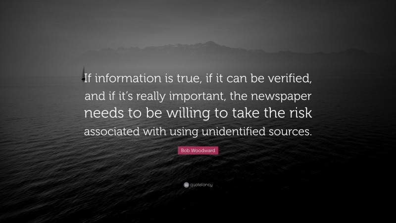 Bob Woodward Quote: “If information is true, if it can be verified, and if it’s really important, the newspaper needs to be willing to take the risk associated with using unidentified sources.”