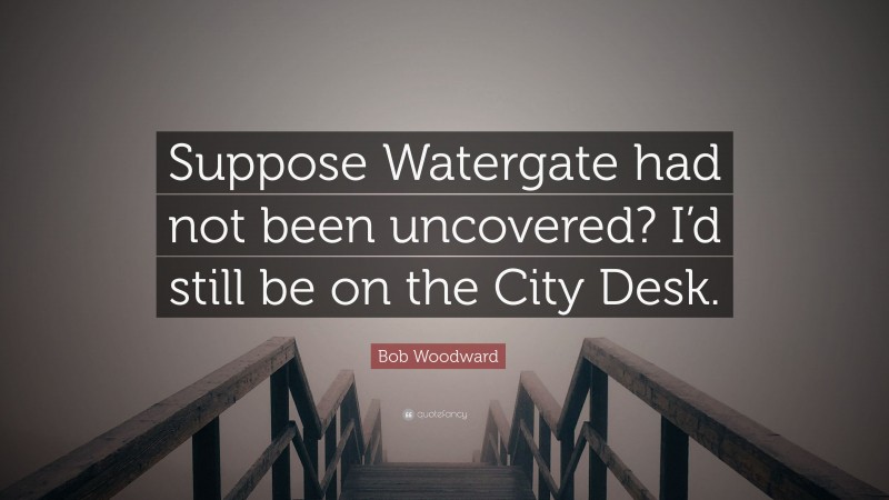 Bob Woodward Quote: “Suppose Watergate had not been uncovered? I’d still be on the City Desk.”