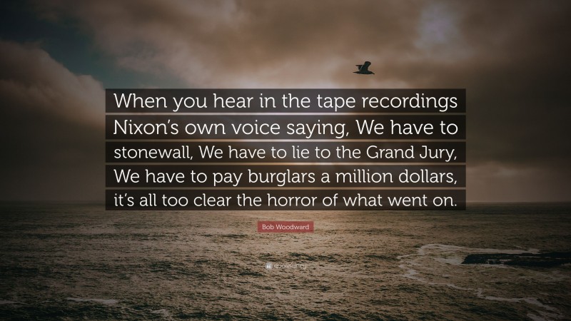 Bob Woodward Quote: “When you hear in the tape recordings Nixon’s own voice saying, We have to stonewall, We have to lie to the Grand Jury, We have to pay burglars a million dollars, it’s all too clear the horror of what went on.”
