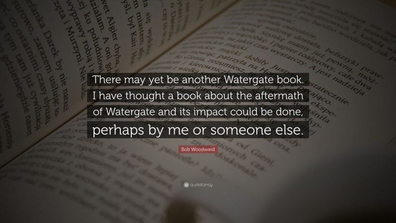 Bob Woodward Quote: “There may yet be another Watergate book. I have thought a book about the aftermath of Watergate and its impact could be done, perhaps by me or someone else.”