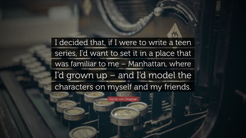 Cecily von Ziegesar Quote: “I decided that, if I were to write a teen series, I’d want to set it in a place that was familiar to me – Manhattan, where I’d grown up – and I’d model the characters on myself and my friends.”
