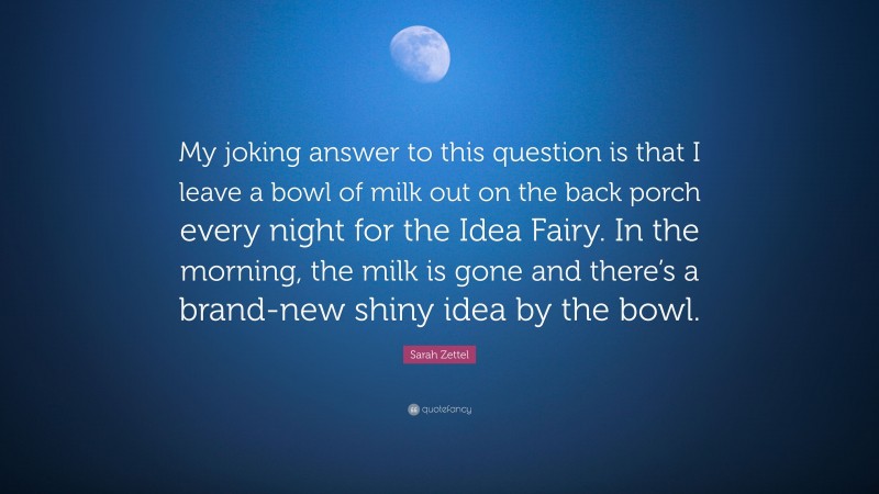 Sarah Zettel Quote: “My joking answer to this question is that I leave a bowl of milk out on the back porch every night for the Idea Fairy. In the morning, the milk is gone and there’s a brand-new shiny idea by the bowl.”