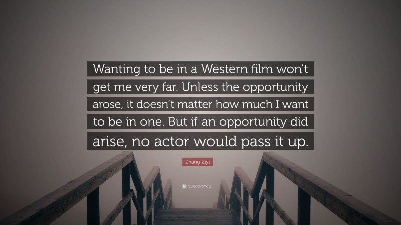 Zhang Ziyi Quote: “Wanting to be in a Western film won’t get me very far. Unless the opportunity arose, it doesn’t matter how much I want to be in one. But if an opportunity did arise, no actor would pass it up.”