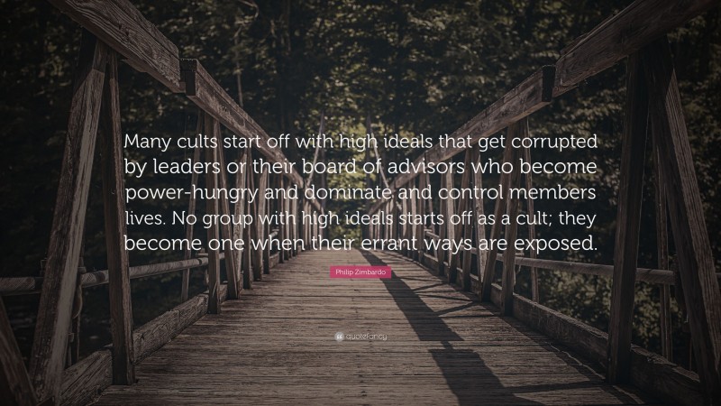 Philip Zimbardo Quote: “Many cults start off with high ideals that get corrupted by leaders or their board of advisors who become power-hungry and dominate and control members lives. No group with high ideals starts off as a cult; they become one when their errant ways are exposed.”