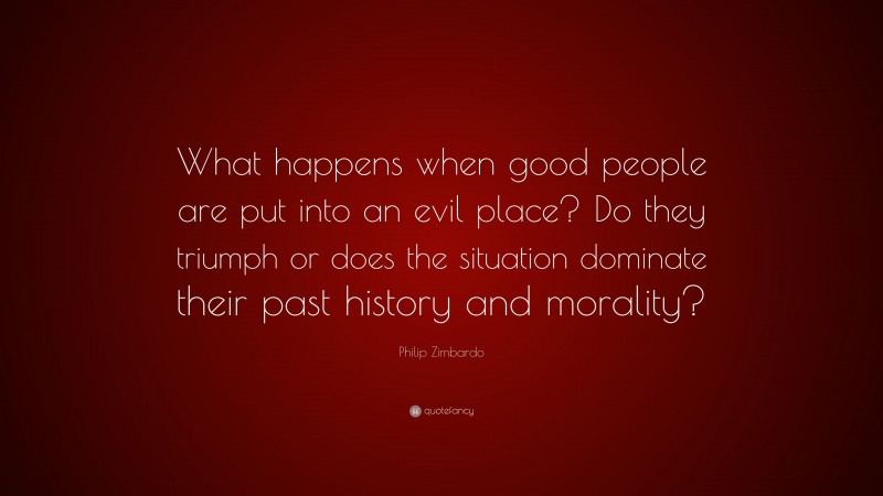Philip Zimbardo Quote: “What happens when good people are put into an evil place? Do they triumph or does the situation dominate their past history and morality?”