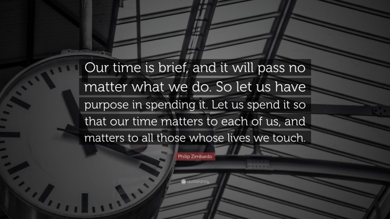 Philip Zimbardo Quote: “Our time is brief, and it will pass no matter what we do. So let us have purpose in spending it. Let us spend it so that our time matters to each of us, and matters to all those whose lives we touch.”